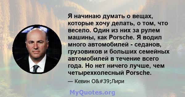 Я начинаю думать о вещах, которые хочу делать, о том, что весело. Один из них за рулем машины, как Porsche. Я водил много автомобилей - седанов, грузовиков и больших семейных автомобилей в течение всего года. Но нет