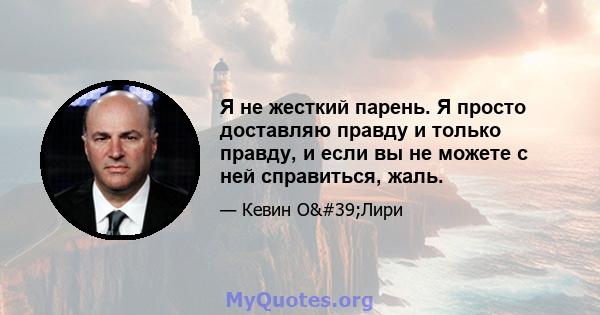 Я не жесткий парень. Я просто доставляю правду и только правду, и если вы не можете с ней справиться, жаль.