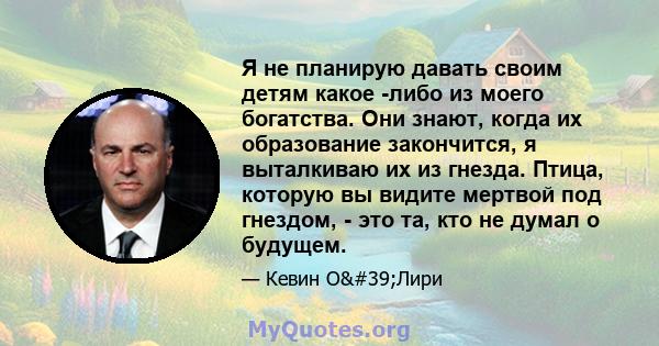 Я не планирую давать своим детям какое -либо из моего богатства. Они знают, когда их образование закончится, я выталкиваю их из гнезда. Птица, которую вы видите мертвой под гнездом, - это та, кто не думал о будущем.