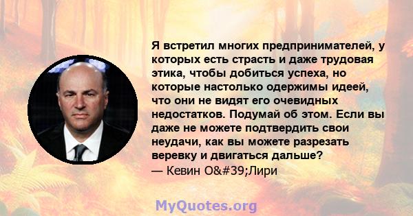 Я встретил многих предпринимателей, у которых есть страсть и даже трудовая этика, чтобы добиться успеха, но которые настолько одержимы идеей, что они не видят его очевидных недостатков. Подумай об этом. Если вы даже не