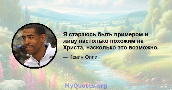 Я стараюсь быть примером и живу настолько похожим на Христа, насколько это возможно.