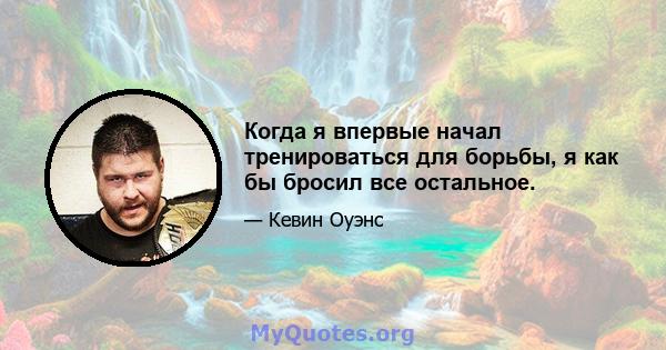 Когда я впервые начал тренироваться для борьбы, я как бы бросил все остальное.