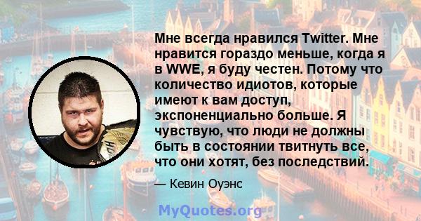 Мне всегда нравился Twitter. Мне нравится гораздо меньше, когда я в WWE, я буду честен. Потому что количество идиотов, которые имеют к вам доступ, экспоненциально больше. Я чувствую, что люди не должны быть в состоянии