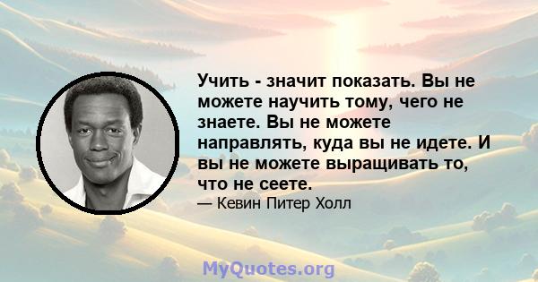 Учить - значит показать. Вы не можете научить тому, чего не знаете. Вы не можете направлять, куда вы не идете. И вы не можете выращивать то, что не сеете.