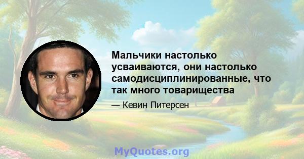 Мальчики настолько усваиваются, они настолько самодисциплинированные, что так много товарищества