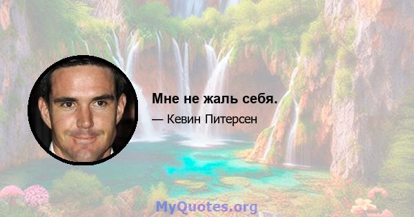 Мне не жаль себя.