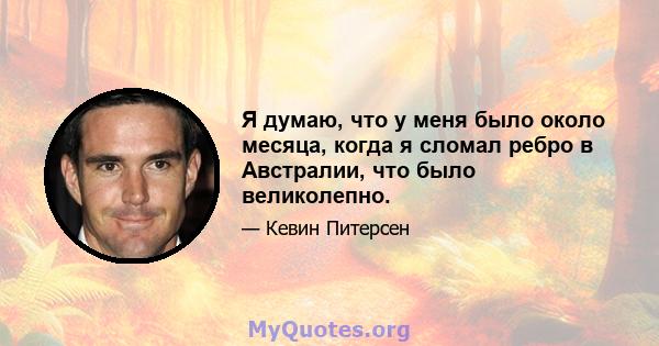 Я думаю, что у меня было около месяца, когда я сломал ребро в Австралии, что было великолепно.