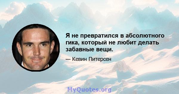 Я не превратился в абсолютного гика, который не любит делать забавные вещи.