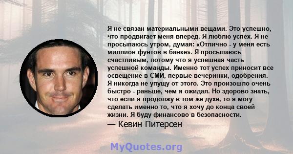 Я не связан материальными вещами. Это успешно, что продвигает меня вперед. Я люблю успех. Я не просыпаюсь утром, думая: «Отлично - у меня есть миллион фунтов в банке». Я просыпаюсь счастливым, потому что я успешная