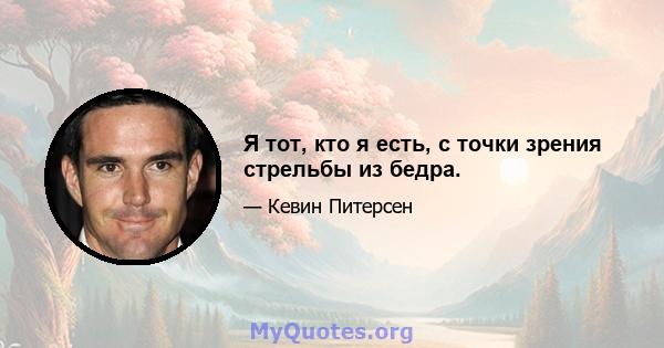 Я тот, кто я есть, с точки зрения стрельбы из бедра.