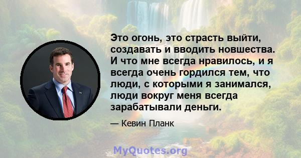 Это огонь, это страсть выйти, создавать и вводить новшества. И что мне всегда нравилось, и я всегда очень гордился тем, что люди, с которыми я занимался, люди вокруг меня всегда зарабатывали деньги.