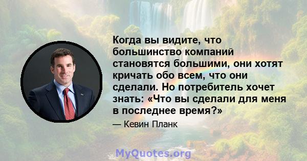 Когда вы видите, что большинство компаний становятся большими, они хотят кричать обо всем, что они сделали. Но потребитель хочет знать: «Что вы сделали для меня в последнее время?»