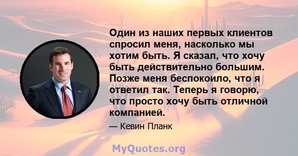 Один из наших первых клиентов спросил меня, насколько мы хотим быть. Я сказал, что хочу быть действительно большим. Позже меня беспокоило, что я ответил так. Теперь я говорю, что просто хочу быть отличной компанией.