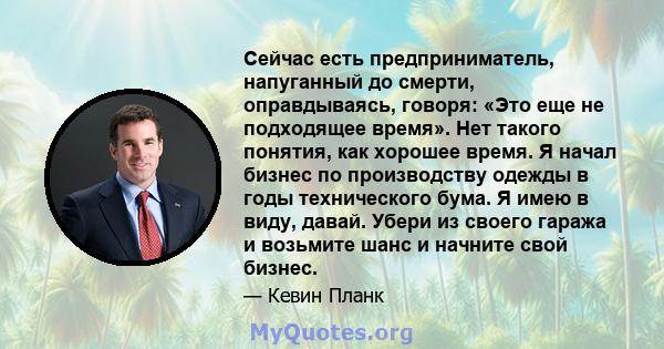 Сейчас есть предприниматель, напуганный до смерти, оправдываясь, говоря: «Это еще не подходящее время». Нет такого понятия, как хорошее время. Я начал бизнес по производству одежды в годы технического бума. Я имею в