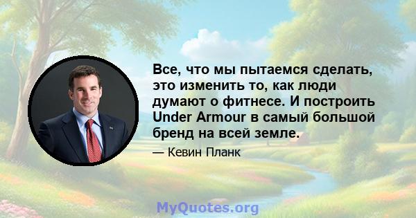 Все, что мы пытаемся сделать, это изменить то, как люди думают о фитнесе. И построить Under Armour в самый большой бренд на всей земле.