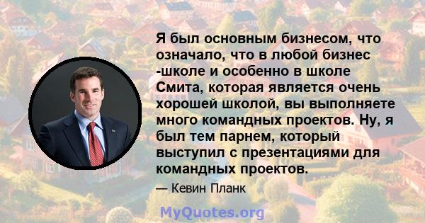 Я был основным бизнесом, что означало, что в любой бизнес -школе и особенно в школе Смита, которая является очень хорошей школой, вы выполняете много командных проектов. Ну, я был тем парнем, который выступил с