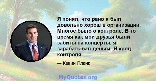 Я понял, что рано я был довольно хорош в организации. Многое было о контроле. В то время как мои друзья были забиты на концерты, я зарабатывал деньги. Я урод контроля.