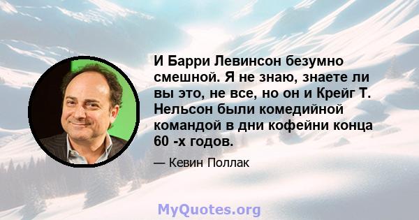 И Барри Левинсон безумно смешной. Я не знаю, знаете ли вы это, не все, но он и Крейг Т. Нельсон были комедийной командой в дни кофейни конца 60 -х годов.