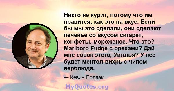 Никто не курит, потому что им нравится, как это на вкус. Если бы мы это сделали, они сделают печенье со вкусом сигарет, конфеты, мороженое. Что это? Marlboro Fudge с орехами? Дай мне совок этого, Уиллья? У нее будет