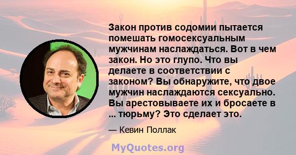 Закон против содомии пытается помешать гомосексуальным мужчинам наслаждаться. Вот в чем закон. Но это глупо. Что вы делаете в соответствии с законом? Вы обнаружите, что двое мужчин наслаждаются сексуально. Вы