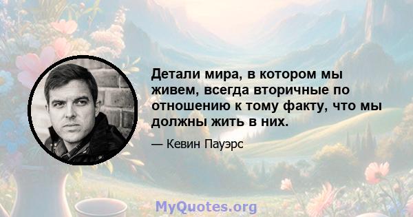 Детали мира, в котором мы живем, всегда вторичные по отношению к тому факту, что мы должны жить в них.