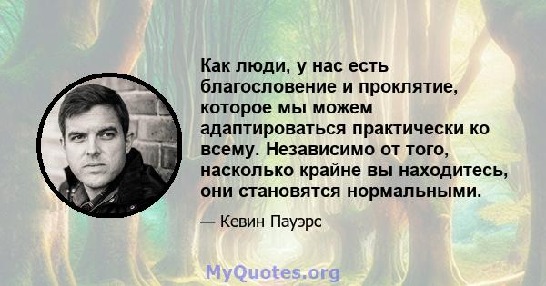 Как люди, у нас есть благословение и проклятие, которое мы можем адаптироваться практически ко всему. Независимо от того, насколько крайне вы находитесь, они становятся нормальными.