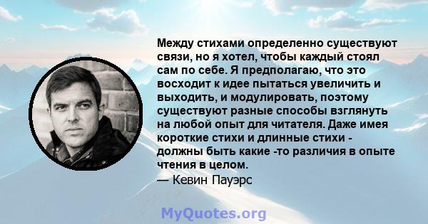 Между стихами определенно существуют связи, но я хотел, чтобы каждый стоял сам по себе. Я предполагаю, что это восходит к идее пытаться увеличить и выходить, и модулировать, поэтому существуют разные способы взглянуть