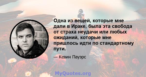 Одна из вещей, которые мне дали в Ираке, была эта свобода от страха неудачи или любых ожиданий, которые мне пришлось идти по стандартному пути.