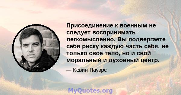 Присоединение к военным не следует воспринимать легкомысленно. Вы подвергаете себя риску каждую часть себя, не только свое тело, но и свой моральный и духовный центр.