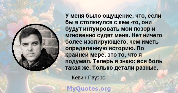 У меня было ощущение, что, если бы я столкнулся с кем -то, они будут интуировать мой позор и мгновенно судят меня. Нет ничего более изолирующего, чем иметь определенную историю. По крайней мере, это то, что я подумал.