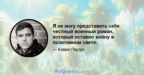 Я не могу представить себе честный военный роман, который оставил войну в позитивном свете.