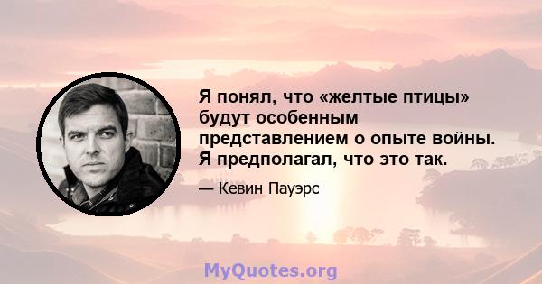 Я понял, что «желтые птицы» будут особенным представлением о опыте войны. Я предполагал, что это так.