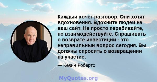 Каждый хочет разговор. Они хотят вдохновения. Вдохните людей на ваш сайт. Не просто перебивайте, но взаимодействуйте. Спрашивать о возврате инвестиций - это неправильный вопрос сегодня. Вы должны спросить о возвращении