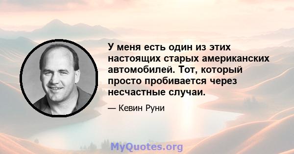 У меня есть один из этих настоящих старых американских автомобилей. Тот, который просто пробивается через несчастные случаи.