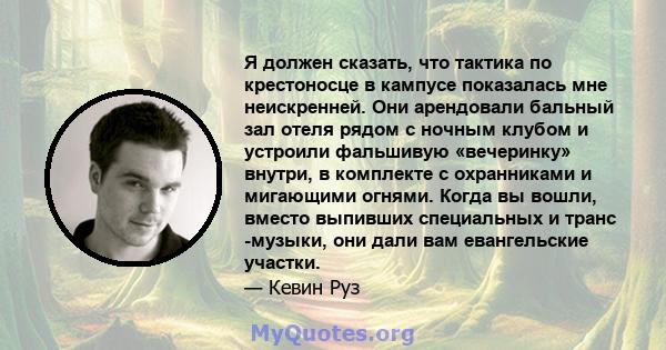 Я должен сказать, что тактика по крестоносце в кампусе показалась мне неискренней. Они арендовали бальный зал отеля рядом с ночным клубом и устроили фальшивую «вечеринку» внутри, в комплекте с охранниками и мигающими