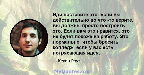 Иди построите это. Если вы действительно во что -то верите, вы должны просто построить это. Если вам это нравится, это не будет похоже на работу. Это нормально, чтобы бросить колледж, если у вас есть потрясающая идея.