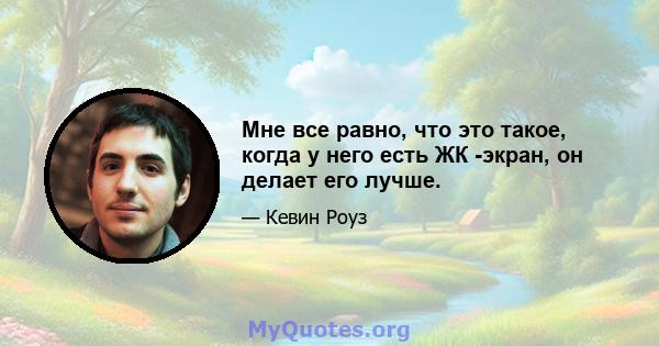 Мне все равно, что это такое, когда у него есть ЖК -экран, он делает его лучше.