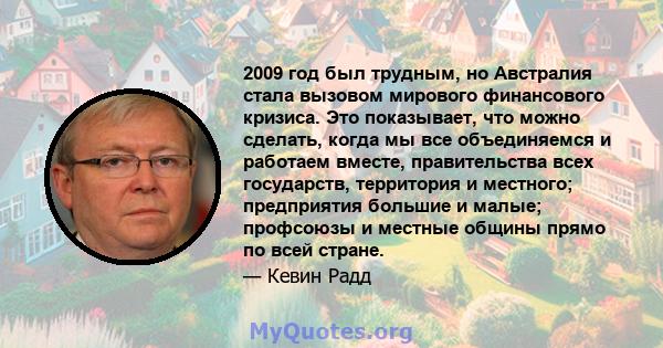 2009 год был трудным, но Австралия стала вызовом мирового финансового кризиса. Это показывает, что можно сделать, когда мы все объединяемся и работаем вместе, правительства всех государств, территория и местного;