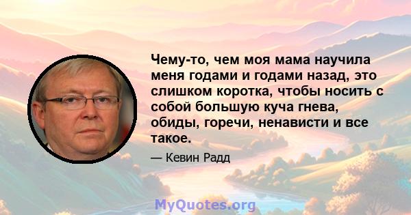 Чему-то, чем моя мама научила меня годами и годами назад, это слишком коротка, чтобы носить с собой большую куча гнева, обиды, горечи, ненависти и все такое.