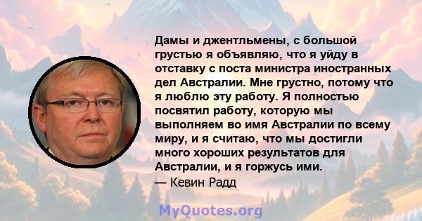 Дамы и джентльмены, с большой грустью я объявляю, что я уйду в отставку с поста министра иностранных дел Австралии. Мне грустно, потому что я люблю эту работу. Я полностью посвятил работу, которую мы выполняем во имя