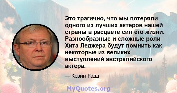 Это трагично, что мы потеряли одного из лучших актеров нашей страны в расцвете сил его жизни. Разнообразные и сложные роли Хита Леджера будут помнить как некоторые из великих выступлений австралийского актера.