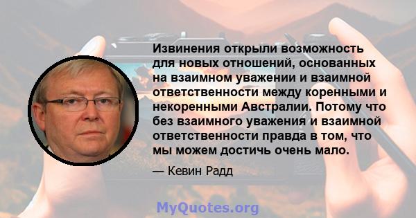 Извинения открыли возможность для новых отношений, основанных на взаимном уважении и взаимной ответственности между коренными и некоренными Австралии. Потому что без взаимного уважения и взаимной ответственности правда