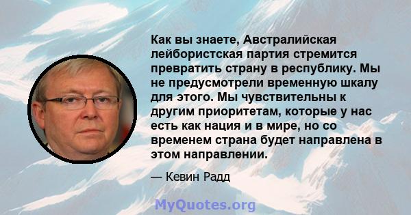 Как вы знаете, Австралийская лейбористская партия стремится превратить страну в республику. Мы не предусмотрели временную шкалу для этого. Мы чувствительны к другим приоритетам, которые у нас есть как нация и в мире, но 