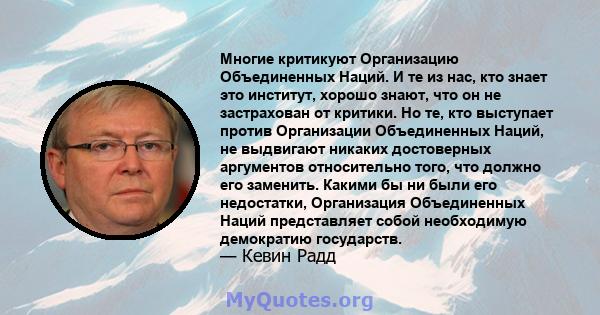 Многие критикуют Организацию Объединенных Наций. И те из нас, кто знает это институт, хорошо знают, что он не застрахован от критики. Но те, кто выступает против Организации Объединенных Наций, не выдвигают никаких