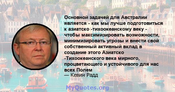 Основной задачей для Австралии является - как мы лучше подготовиться к азиатско -тихоокеанскому веку - чтобы максимизировать возможности, минимизировать угрозы и внести свой собственный активный вклад в создание этого