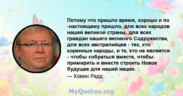 Потому что пришло время, хорошо и по -настоящему пришло, для всех народов нашей великой страны, для всех граждан нашего великого Содружества, для всех австралийцев - тех, кто коренные народы, и те, кто не является -