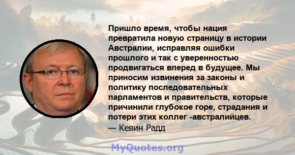 Пришло время, чтобы нация превратила новую страницу в истории Австралии, исправляя ошибки прошлого и так с уверенностью продвигаться вперед в будущее. Мы приносим извинения за законы и политику последовательных