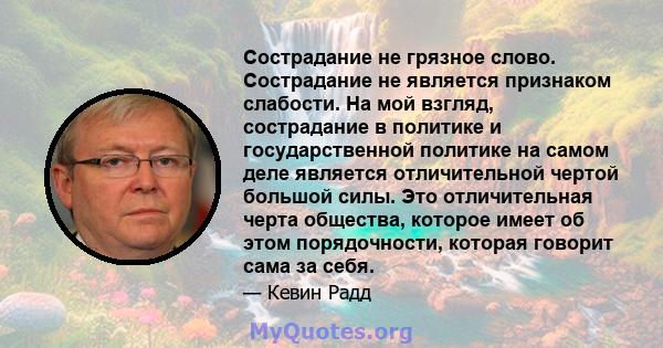 Сострадание не грязное слово. Сострадание не является признаком слабости. На мой взгляд, сострадание в политике и государственной политике на самом деле является отличительной чертой большой силы. Это отличительная