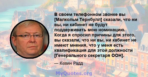 В своем телефонном звонке вы [Малкольм Тернбулл] сказали, что ни вы, ни кабинет не будут поддерживать мою номинацию. Когда я спросил причины для этого, вы сказали, что ни вы, ни кабинет не имеют мнения, что у меня есть