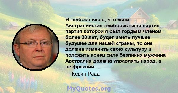 Я глубоко верю, что если Австралийская лейбористская партия, партия которой я был гордым членом более 30 лет, будет иметь лучшее будущее для нашей страны, то она должна изменить свою культуру и положить конец силе